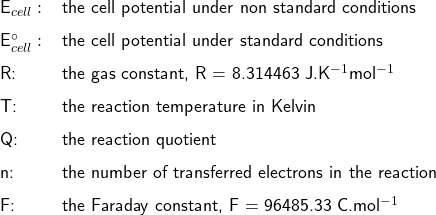   \renewcommand{\arraystretch}{1.5} \textsf{ \begin{tabular}{r l l}  &E_{cell} : &the cell potential under non standard conditions \\ &E^{\circ}_{cell} : &the cell potential under standard conditions \\ &R: & the gas constant, R = 8.314463 J.K$^{-1}$mol$^{-1}$\\ &T: & the reaction temperature in Kelvin \\ &Q: & the reaction quotient \\ &n: & the number of transferred electrons in the reaction\\ &F: & the Faraday constant, F = 96485.33 C.mol$^{-1}$ \end{tabular}   }