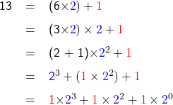   \renewcommand{\arraystretch}{1.5} \textsf{ \begin{tabular}{r c l} 13 &= &(6\times\textcolor{blue}{2}) + \textcolor{red}{1} \\ &= &(3\times\textcolor{blue}{2})\times\textcolor{blue}{2} + \textcolor{red}{1} \\ &= &(2 + 1)\times\textcolor{blue}{2}^2 + \textcolor{red}{1} \\ &= &\textcolor{blue}{2}^{3} + (\textcolor{red}{1} \times\textcolor{blue}{2}^2) + \textcolor{red}{1} \\ &= &\textcolor{red}{1}\times\textcolor{blue}{2}^{3} + \textcolor{red}{1}\times\textcolor{blue}{2}^{2} + \textcolor{red}{1}\times\textcolor{blue}{2}^{0}  \end{tabular} }