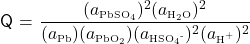   \renewcommand{\arraystretch}{1.5} \textsf{Q} = $\displaystyle \frac {(a\textsubscript{\tiny{PbSO\textsubscript{4}}})\textsuperscript{2}(a\textsubscript{\tiny{H\textsubscript{2}O}})\textsuperscript{2}} {(a\textsubscript{\tiny{Pb}})(a\textsubscript{\tiny{PbO\textsubscript{2}}})(a\textsubscript{\tiny{HSO\textsubscript{4}\textsuperscript{-}}})^{2}(a\textsubscript{\tiny{H\textsuperscript{+}}})\textsuperscript{2}}$ 