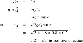   \renewcommand{\arraystretch}{1.5}\textsf{ \begin{tabular}{l r c l} \quad & $K_{2}$& = &$U_{2}$ \\  & $\frac{1}{2}mv_{2}^{2}$ & = &$mgh_{2}$ \\  & & = &$mgd_{2}\sin\alpha$ \\ or & $v_{2} $ & = & $\sqrt{2gd_{2}\sin\alpha}$ \\ & & = & $\sqrt{2\times9.8\times0.5\times0.5}$ \\ & & = & $2.21$ m/s, in positive direction \end{tabular} }