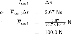   \renewcommand{\arraystretch}{1.5} \textsf{ \begin{tabular}{l r c l} & $I_{cart}$ & = & $\Delta p$ \\ or & $\overline{F}_{cart}\Delta t$ & = & $2.67$ Ns \\ \therefore &$\overline{F}_{cart}$ & = & $\frac{2.67}{26.7\times10^{-3}}$ N \\ & & = & $100.0$ N \end{tabular} }