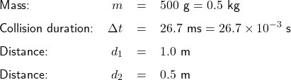  \renewcommand{\arraystretch}{1.5} \textsf{ \begin{tabular}{l r c l} Mass: &$m$& = & $500$ g $ = 0.5$ kg \\ Collision duration: &$\Delta t$ & = & $26.7$ ms $ = 26.7\times10^{-3}$ s \\ Distance: &$d_{1}$ & = & $1.0$ m \\ Distance: &$d_{2}$ & = & $0.5$ m  \end{tabular} }