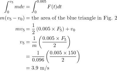  \begin{alignat*}{2}  \int^{v_{5}}_0 mdv &= {\int^{0.005}_{0} F(t)dt}\\ {m(v_{5} - v_{0})} &= {\text{the area of the blue triangle in Fig. 2 }}\\ {mv_{5}} &= {\frac{1}{2} \left(\text{0.005} \times F_{5}\right) + v_{0}}\\ {v_{5}} &= {\frac{1}{m} \left(\frac{\text{0.005} \times F_{5}}{2} \right)}\\ {} &= {\frac{1}{0.096} \left(\frac{\text{0.005} \times \text{150}}{2} \right)}\\ {} &= {\text{3.9 m/s}} \end{align*} 