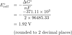   \renewcommand{\arraystretch}{1.5} \begin{center} \begin{tabular}{r l} $E_{cell}^{\circ}$ & = $\displaystyle - \frac{\Delta G^{\circ}}{nF}$ \\ & = $\displaystyle - \frac{-371.11 \times 10^3}{2 \times 96485.33}$ \\ & = 1.92 V  \\ & (rounded to 2 decimal places) \end{tabular} \end{center} 