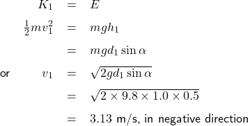   \renewcommand{\arraystretch}{1.5}\textsf{ \begin{tabular}{l r c l} \quad & $K_{1}$& = &$E$ \\ & $\frac{1}{2}mv_{1}^{2}$ & = &$mgh_{1}$ \\  &  & = &$mgd_{1}\sin\alpha$ \\ or & $v_{1} $ & = & $\sqrt{2gd_{1}\sin\alpha}$ \\ & & = & $\sqrt{2\times9.8\times1.0\times0.5}$ \\ & & = & $3.13$ m/s, in negative direction \end{tabular} }