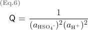   \renewcommand{\arraystretch}{1.5} \begin{tabular}{l r} \multicolumn{2}{l}{\textbf{\textcolor{gray}{\scriptsize{(Eq.6)}}}}\\  &\textsf{Q} = $\displaystyle \frac {1} {(a\textsubscript{\tiny{HSO\textsubscript{4}\textsuperscript{-}}})^{2}(a\textsubscript{\tiny{H\textsuperscript{+}}})\textsuperscript{2}}$  \end{tabular} 