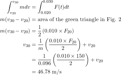  \begin{alignat*}{2}  \int^{v_{30}}_{v_{20}} mdv &= {\int^{0.030}_{0.020} F(t)dt}\\ {m(v_{30} - v_{20})} &= {\text{area of the green triangle in Fig. 2 }}\\ {m(v_{30}-v_{20})} &= {\frac{1}{2} \left(\text{0.010} \times F_{20}\right)}\\ {v_{30}} &= {\frac{1}{m} \left(\frac{\text{0.010} \times F_{20}}{2}\right)+ v_{20}}\\ {} &= {\frac{1}{0.096} \left(\frac{\text{0.010} \times \text{150}}{2}\right)+v_{20}}\\ {} &= {\text{46.78 m/s}} \end{align*} 