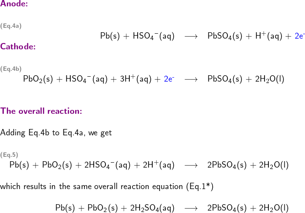   \textsf{ \begin{center}   \begin{tabular}{ c r c l } \multicolumn{4}{l}{\textbf{\textcolor{violet}{Anode:}}}\\ & & & \\ \multicolumn{4}{l}{\textbf{\textcolor{gray}{\scriptsize{(Eq.4a)}}}}\\ & Pb(s) + \ce{HSO4-}(aq) & \longrightarrow & PbSO\textsubscript{4}(s) + \ce{H+}(aq) + \textcolor{blue}{2e\textsuperscript{-}} \\ \multicolumn{4}{l}{\textbf{\textcolor{violet}{Cathode:}}}\\ & & & \\ \multicolumn{4}{l}{\textbf{\textcolor{gray}{\scriptsize{(Eq.4b)}}}}\\ & \ce{PbO2}(s) + \ce{HSO4-}(aq) + 3\ce{H+}(aq) + \textcolor{blue}{2e\textsuperscript{-}} & \longrightarrow & PbSO\textsubscript{4}(s) + 2H$_{2}$O(l) \\ & & & \\ & & & \\  \multicolumn{4}{l}{\textbf{\textcolor{violet}{The overall reaction: }}}\\   & & & \\ \multicolumn{4}{l}{Adding Eq.4b to Eq.4a, we get}\\ & & & \\ \multicolumn{4}{l}{\textbf{\textcolor{gray}{\scriptsize{(Eq.5)}}}}\\ & Pb(s) + PbO\textsubscript{2}(s) + 2\ce{HSO4-}(aq) + 2\ce{H+}(aq) & \longrightarrow & 2PbSO\textsubscript{4}(s) + 2H\textsubscript{2}O(l) \\  & & & \\ \multicolumn{4}{l}{which results in the same overall reaction equation (Eq.1*)}\\ & & & \\ & Pb(s) + PbO\textsubscript{2}(s) + 2H\textsubscript{2}SO\textsubscript{4}(aq) & \longrightarrow & 2PbSO\textsubscript{4}(s) + 2H\textsubscript{2}O(l)  \end{tabular} \end{center} }