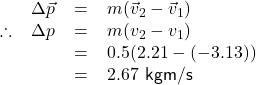  \textsf{ \begin{tabular}{l r c l} &$\Delta\vec{p}$ & = & $m(\vec{v}_{2} - \vec{v}_{1})$ \\ \therefore &$\Delta p$ & = & $m(v_{2} - v_{1})$ \\ & & = & $0.5(2.21 - (-3.13))$ \\ & & = & $2.67$ kgm/s \end{tabular} }