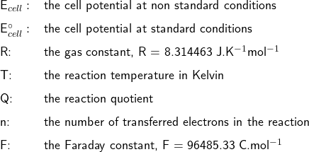   \renewcommand{\arraystretch}{1.5} \textsf{ \begin{tabular}{r l l}  &E_{cell} : &the cell potential at non standard conditions \\ &E^{\circ}_{cell} : &the cell potential at standard conditions \\ &R: & the gas constant, R = 8.314463 J.K$^{-1}$mol$^{-1}$\\ &T: & the reaction temperature in Kelvin \\ &Q: & the reaction quotient \\ &n: & the number of transferred electrons in the reaction\\ &F: & the Faraday constant, F = 96485.33 C.mol$^{-1}$ \end{tabular}   }