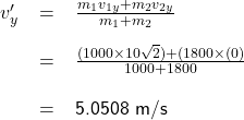 \renewcommand{\arraystretch}{2} \textsf{ \begin{tabular}{r c l} $v'_{y} $ &= &$\frac{m_{1} v_{1y} + m_{2} v_{2y}} {m_{1} + m_{2}}$  \\  &= &$\frac{(1000 \times 10 \sqrt{2}) + (1800 \times (0)}{1000 + 1800}$  \\ & = &5.0508 m/s  \end{tabular} }