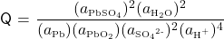   \renewcommand{\arraystretch}{1.5} \textsf{Q} = $\displaystyle \frac {(a\textsubscript{\tiny{PbSO\textsubscript{4}}})\textsuperscript{2}(a\textsubscript{\tiny{H\textsubscript{2}O}})\textsuperscript{2}} {(a\textsubscript{\tiny{Pb}})(a\textsubscript{\tiny{PbO\textsubscript{2}}})(a\textsubscript{\tiny{SO\textsubscript{4}\textsuperscript{2-}}})^{2}(a\textsubscript{\tiny{H\textsuperscript{+}}})\textsuperscript{4}}$ 