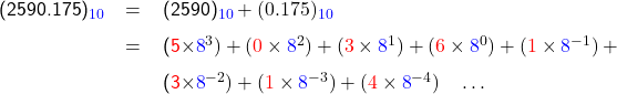   \renewcommand{\arraystretch}{1.5} \textsf{ \begin{tabular}{r c l} (2590.175)_{\textcolor{blue}{10}} &= &(2590)_{\textcolor{blue}{10}} + (0.175)_{\textcolor{blue}{10}} \\ &= &(\textcolor{red}{5}\times\textcolor{blue}{8}^{3}) + (\textcolor{red}{0}\times\textcolor{blue}{8}^{2}) + (\textcolor{red}{3}\times\textcolor{blue}{8}^{1}) + (\textcolor{red}{6}\times\textcolor{blue}{8}^{0}) + (\textcolor{red}{1}\times\textcolor{blue}{8}^{-1}) + \\ & &(\textcolor{red}{3}\times\textcolor{blue}{8}^{-2}) + (\textcolor{red}{1}\times\textcolor{blue}{8}^{-3}) + (\textcolor{red}{4}\times\textcolor{blue}{8}^{-4}) \quad \dots \end{tabular} }