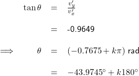 \renewcommand{\arraystretch}{2} \textsf{ \begin{tabular}{l r c l} & $\tan \theta $ & = &$\frac{v'_{y}}{v'_{x}}$  \\ & & = & -0.9649 \\ \implies & $\theta$ & = &$(-0.7675 + k\pi)$ rad \\ & & = & $-43.9745^{\circ} + k 180^{\circ}$  \end{tabular} }