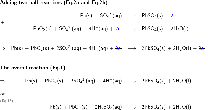   \textsf{ \begin{center}   \begin{tabular}{ c r c l } \multicolumn{4}{l}{\textbf{Adding two half-reactions (Eq.2a and Eq.2b)}}\\ & & & \\ & Pb(s) + SO\textsubscript{4}\textsuperscript{2-}(aq) & \longrightarrow & PbSO\textsubscript{4}(s) + \textcolor{blue}{2e\textsuperscript{-}} \\ + & & & \\ & PbO\textsubscript{2}(s) + SO\textsubscript{4}\textsuperscript{2-}(aq) + 4H$^{+}$(aq) + \textcolor{blue}{2e\textsuperscript{-}} & \longrightarrow & PbSO\textsubscript{4}(s) + 2H$_{2}$O(l) \\  & & & \\     \cline{2-4}  & & & \\ $\Rightarrow$ & Pb(s) + PbO\textsubscript{2}(s) + 2SO\textsubscript{4}\textsuperscript{2-}(aq) + 4H\textsuperscript{+}(aq) + \sout{\textcolor{blue}{2e\textsuperscript{-}}} & \longrightarrow & 2PbSO\textsubscript{4}(s) + 2H\textsubscript{2}O(l) + \sout{\textcolor{blue}{2e\textsuperscript{-}}} \\  & & & \\ & & & \\ \multicolumn{4}{l}{\textbf{The overall reaction (Eq.1)}}\\ & & & \\ $\Rightarrow$ & Pb(s) + PbO\textsubscript{2}(s) + 2SO\textsubscript{4}\textsuperscript{2-}(aq) + 4H\textsuperscript{+}(aq) & \longrightarrow & 2PbSO\textsubscript{4}(s) + 2H\textsubscript{2}O(l) \\ & & & \\ or & & & \\ \multicolumn{4}{l}{\textbf{\textcolor{gray}{\scriptsize{(Eq.1*)}}}}\\ & Pb(s) + PbO\textsubscript{2}(s) + 2H\textsubscript{2}SO\textsubscript{4}(aq) & \longrightarrow & 2PbSO\textsubscript{4}(s) + 2H\textsubscript{2}O(l)  \end{tabular} \end{center} }