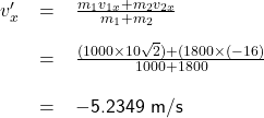 \renewcommand{\arraystretch}{2} \textsf{ \begin{tabular}{r c l} $v'_{x} $ &= &$\frac{m_{1} v_{1x} + m_{2} v_{2x}} {m_{1} + m_{2}}$  \\  &= &$\frac{(1000 \times 10 \sqrt{2}) + (1800 \times (-16)}{1000 + 1800}$  \\ & = &$-$5.2349 m/s  \end{tabular} }