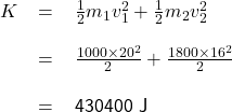 \renewcommand{\arraystretch}{2} \textsf{ \begin{tabular}{r c l} $K$ &= &$\frac{1}{2}m_{1}v_{1}^{2} + \frac{1}{2}m_{2}v_{2}^{2}$  \\  &= &$\frac{1000 \times 20^{2}}{2} + \frac{1800 \times 16^{2}}{2}$  \\ & = &430400 J  \end{tabular} }